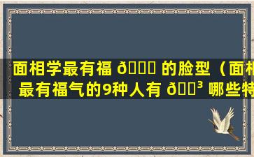 面相学最有福 🐟 的脸型（面相最有福气的9种人有 🌳 哪些特征）